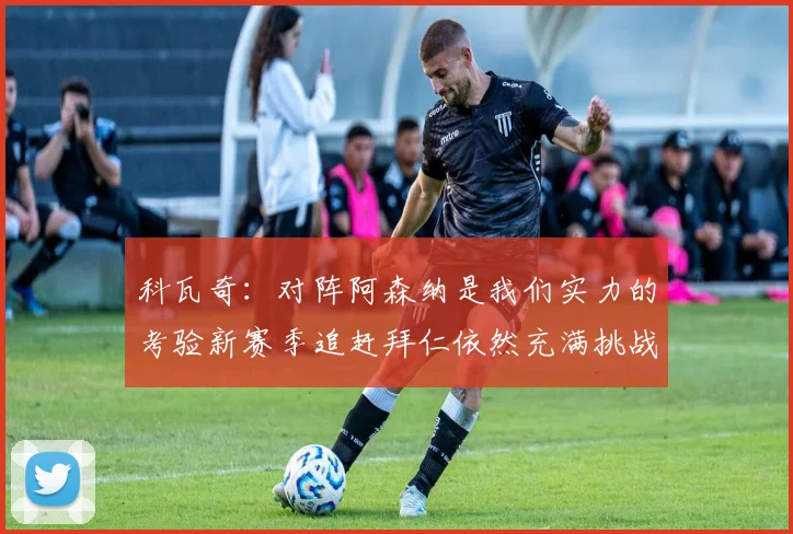 科瓦奇：对阵阿森纳是我们实力的考验新赛季追赶拜仁依然充满挑战
