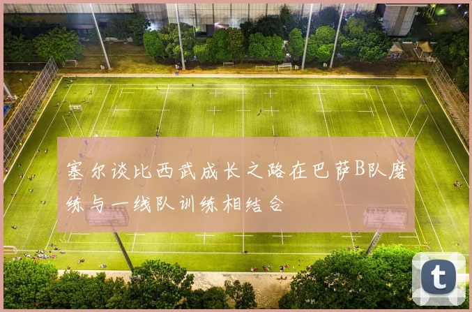 塞尔谈比西武成长之路在巴萨B队磨练与一线队训练相结合