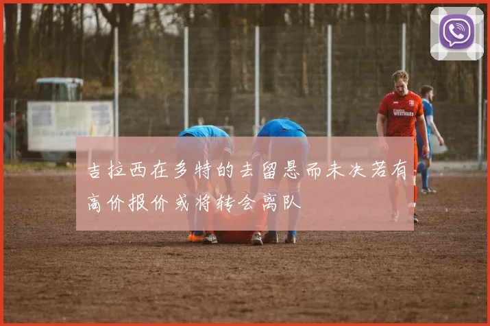 吉拉西在多特的去留悬而未决若有高价报价或将转会离队