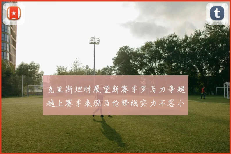 克里斯坦特展望新赛季罗马力争超越上赛季表现马伦锋线实力不容小觑