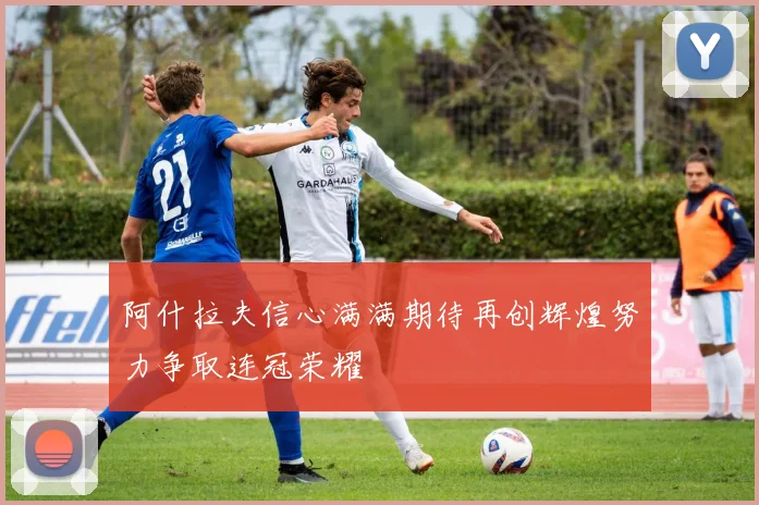 阿什拉夫信心满满期待再创辉煌努力争取连冠荣耀