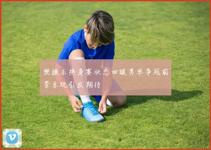 樊振东热身赛状态回暖男单争冠前景乐观引发期待