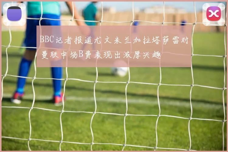 BBC记者报道尤文米兰加拉塔萨雷对曼联中场B费表现出浓厚兴趣