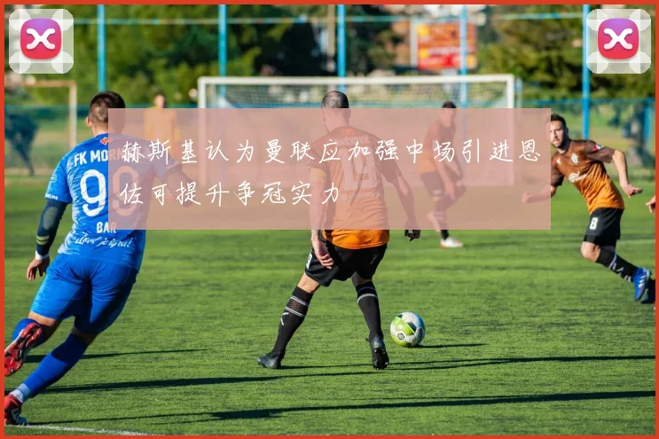 赫斯基认为曼联应加强中场引进恩佐可提升争冠实力