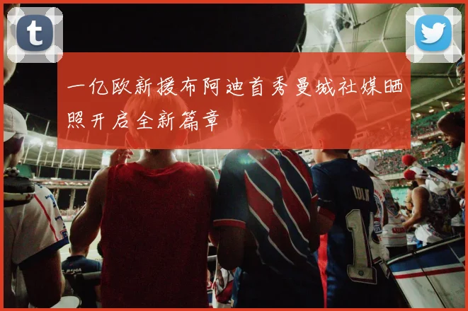 一亿欧新援布阿迪首秀曼城社媒晒照开启全新篇章