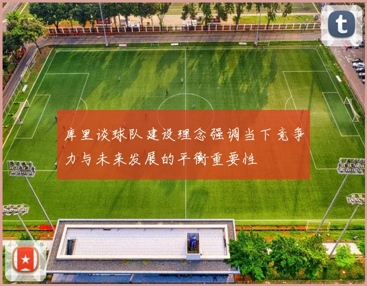 库里谈球队建设理念强调当下竞争力与未来发展的平衡重要性