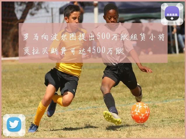 罗马向波尔图提出500万欧租赁小将莫拉买断费可达4500万欧
