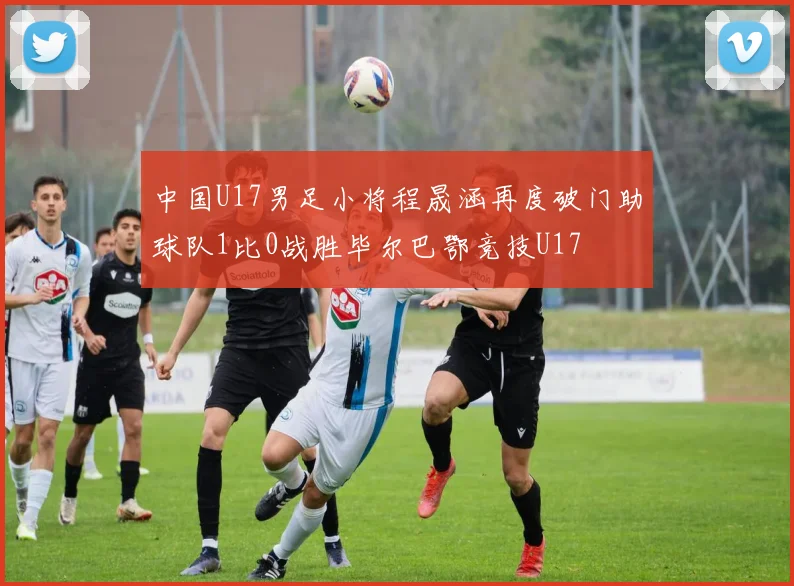 中国U17男足小将程晟涵再度破门助球队1比0战胜毕尔巴鄂竞技U17